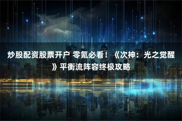 炒股配资股票开户 零氪必看！《次神：光之觉醒》平衡流阵容终极攻略