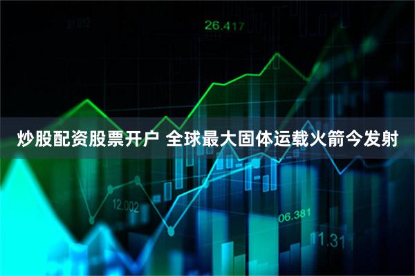 炒股配资股票开户 全球最大固体运载火箭今发射