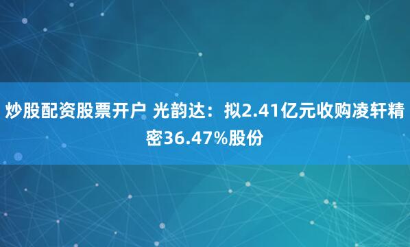 炒股配资股票开户 光韵达：拟2.41亿元收购凌轩精密36.47%股份