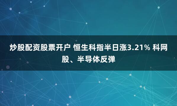 炒股配资股票开户 恒生科指半日涨3.21% 科网股、半导体反弹