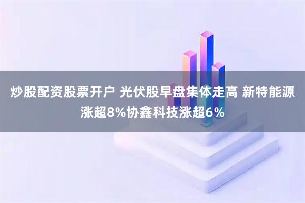 炒股配资股票开户 光伏股早盘集体走高 新特能源涨超8%协鑫科技涨超6%