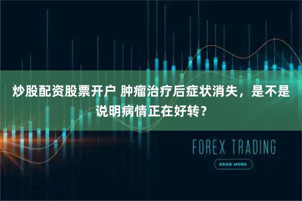 炒股配资股票开户 肿瘤治疗后症状消失，是不是说明病情正在好转？