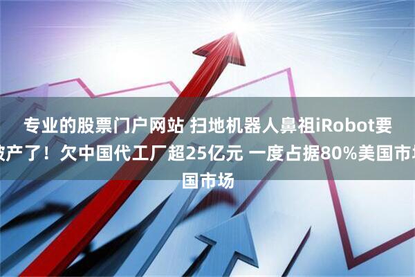 专业的股票门户网站 扫地机器人鼻祖iRobot要破产了！欠中国代工厂超25亿元 一度占据80%美国市场