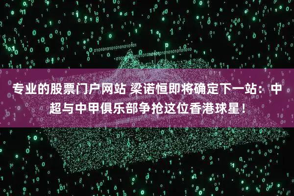 专业的股票门户网站 梁诺恒即将确定下一站：中超与中甲俱乐部争抢这位香港球星！