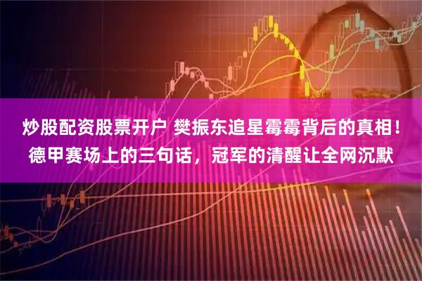 炒股配资股票开户 樊振东追星霉霉背后的真相！德甲赛场上的三句话，冠军的清醒让全网沉默