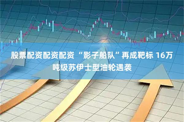 股票配资配资配资 “影子船队”再成靶标 16万吨级苏伊士型油轮遇袭