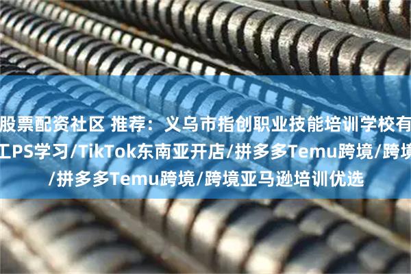 股票配资社区 推荐：义乌市指创职业技能培训学校有限公司，电商美工PS学习/TikTok东南亚开店/拼多多Temu跨境/跨境亚马逊培训优选