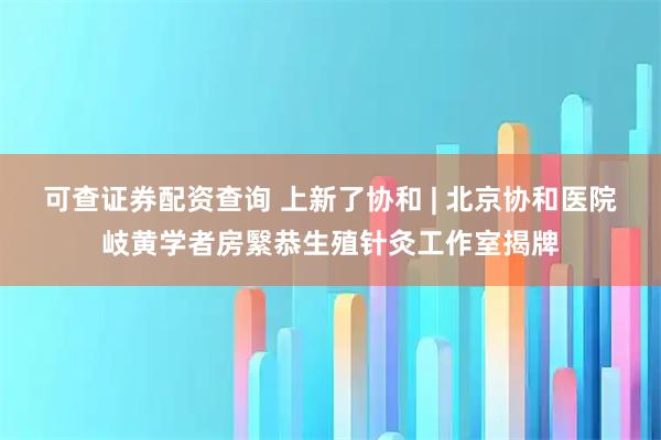 可查证券配资查询 上新了协和 | 北京协和医院岐黄学者房繄恭生殖针灸工作室揭牌