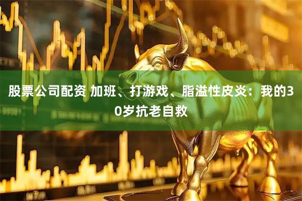股票公司配资 加班、打游戏、脂溢性皮炎:我的30岁抗老自救