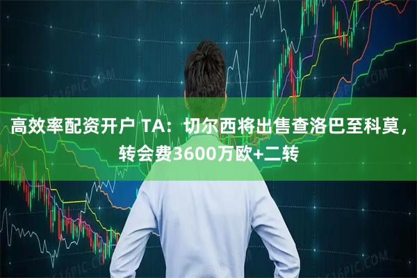 高效率配资开户 TA：切尔西将出售查洛巴至科莫，转会费3600万欧+二转
