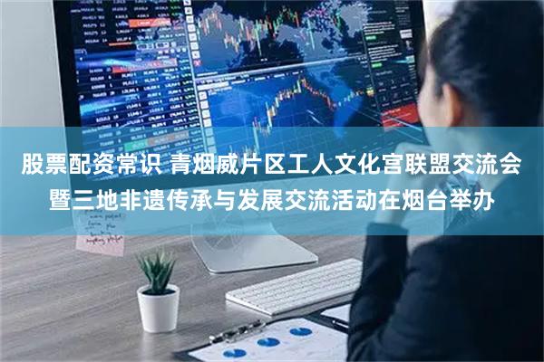 股票配资常识 青烟威片区工人文化宫联盟交流会暨三地非遗传承与发展交流活动在烟台举办