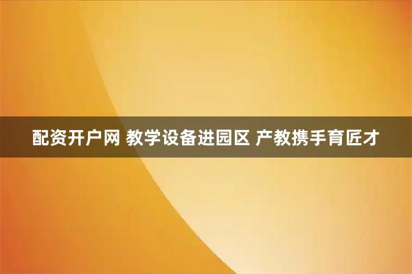 配资开户网 教学设备进园区 产教携手育匠才