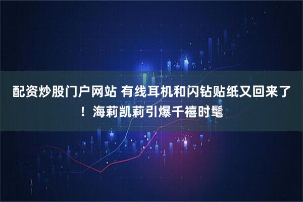 配资炒股门户网站 有线耳机和闪钻贴纸又回来了！海莉凯莉引爆千禧时髦