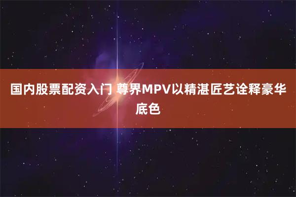 国内股票配资入门 尊界MPV以精湛匠艺诠释豪华底色